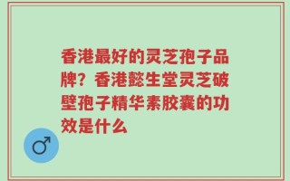 香港最好的灵芝孢子品牌？香港懿生堂灵芝破壁孢子精华素胶囊的功效是什么