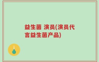 益生菌 演员(演员代言益生菌产品)