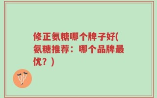 修正氨糖哪个牌子好(氨糖推荐：哪个品牌最优？)