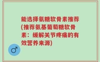能选择氨糖软骨素推荐(推荐氨基葡萄糖软骨素：缓解关节疼痛的有效营养来源)