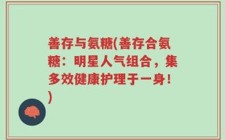 善存与氨糖(善存合氨糖：明星人气组合，集多效健康护理于一身！)