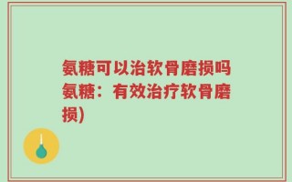 氨糖可以治软骨磨损吗氨糖：有效治疗软骨磨损)