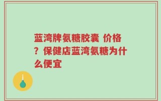 蓝湾牌氨糖胶囊 价格？保健店蓝湾氨糖为什么便宜