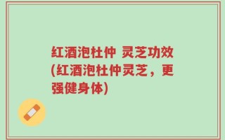 红酒泡杜仲 灵芝功效(红酒泡杜仲灵芝，更强健身体)