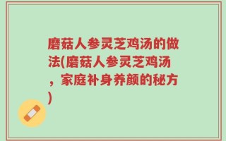 磨菇人参灵芝鸡汤的做法(磨菇人参灵芝鸡汤，家庭补身养颜的秘方)