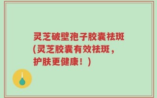 灵芝破壁孢子胶囊祛斑(灵芝胶囊有效祛斑，护肤更健康！)