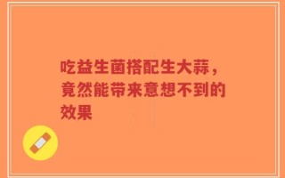 吃益生菌搭配生大蒜，竟然能带来意想不到的效果