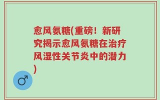 愈风氨糖(重磅！新研究揭示愈风氨糖在治疗风湿性关节炎中的潜力)