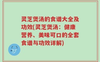 灵芝煲汤的食谱大全及功效(灵芝煲汤：健康营养、美味可口的全套食谱与功效详解)