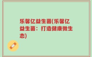 乐馨亿益生菌(乐馨亿益生菌：打造健康微生态)