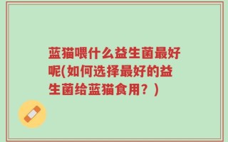 蓝猫喂什么益生菌最好呢(如何选择最好的益生菌给蓝猫食用？)