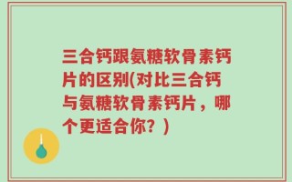 三合钙跟氨糖软骨素钙片的区别(对比三合钙与氨糖软骨素钙片，哪个更适合你？)