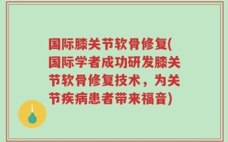 国际膝关节软骨修复(国际学者成功研发膝关节软骨修复技术，为关节疾病患者带来福音)