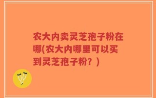 农大内卖灵芝孢子粉在哪(农大内哪里可以买到灵芝孢子粉？)