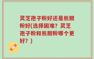灵芝孢子粉好还是熊胆粉好(选择困难？灵芝孢子粉和熊胆粉哪个更好？)