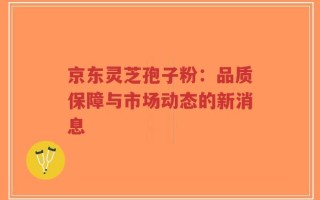 京东灵芝孢子粉：品质保障与市场动态的新消息