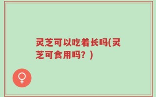 灵芝可以吃着长吗(灵芝可食用吗？)