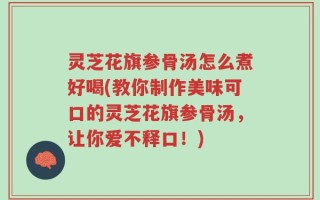 灵芝花旗参骨汤怎么煮好喝(教你制作美味可口的灵芝花旗参骨汤，让你爱不释口！)