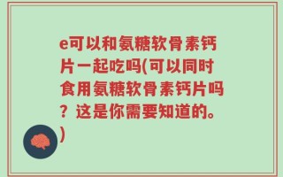 e可以和氨糖软骨素钙片一起吃吗(可以同时食用氨糖软骨素钙片吗？这是你需要知道的。)