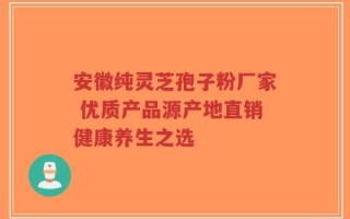 安徽纯灵芝孢子粉厂家 优质产品源产地直销健康养生之选