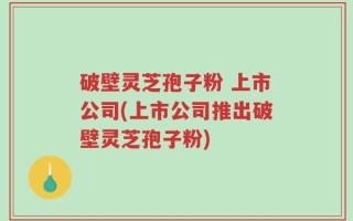 破壁灵芝孢子粉 上市公司(上市公司推出破壁灵芝孢子粉)