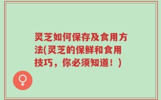 灵芝如何保存及食用方法(灵芝的保鲜和食用技巧，你必须知道！)