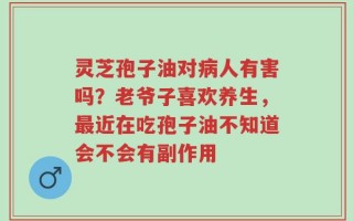 灵芝孢子油对病人有害吗？老爷子喜欢养生，最近在吃孢子油不知道会不会有副作用