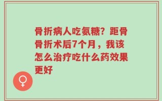 骨折病人吃氨糖？距骨骨折术后7个月，我该怎么治疗吃什么药效果更好