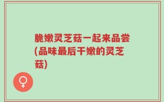 脆嫩灵芝菇一起来品尝(品味最后干嫩的灵芝菇)
