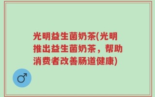 光明益生菌奶茶(光明推出益生菌奶茶，帮助消费者改善肠道健康)