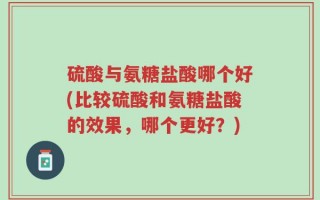 硫酸与氨糖盐酸哪个好(比较硫酸和氨糖盐酸的效果，哪个更好？)