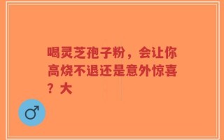 喝灵芝孢子粉，会让你高烧不退还是意外惊喜？大