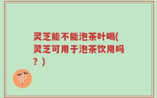 灵芝能不能泡茶叶喝(灵芝可用于泡茶饮用吗？)