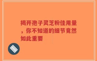 揭开孢子灵芝粉佳用量，你不知道的细节竟然如此重要