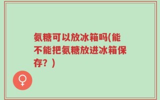 氨糖可以放冰箱吗(能不能把氨糖放进冰箱保存？)