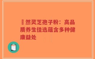 姫然灵芝孢子粉：高品质养生佳选蕴含多种健康益处