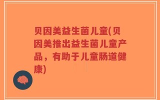 贝因美益生菌儿童(贝因美推出益生菌儿童产品，有助于儿童肠道健康)