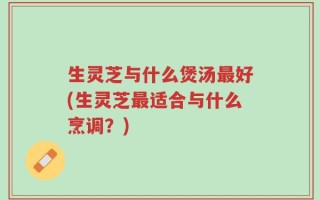 生灵芝与什么煲汤最好(生灵芝最适合与什么烹调？)