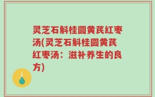 灵芝石斛桂圆黄芪红枣汤(灵芝石斛桂圆黄芪红枣汤：滋补养生的良方)