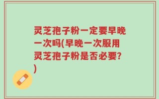 灵芝孢子粉一定要早晚一次吗(早晚一次服用灵芝孢子粉是否必要？)