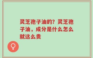 灵芝孢子油的？灵芝孢子油，成分是什么怎么就这么贵