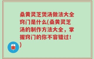 桑黄灵芝煲汤做法大全窍门是什么(桑黄灵芝汤的制作方法大全，掌握窍门的你不容错过！)
