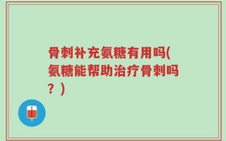 骨刺补充氨糖有用吗(氨糖能帮助治疗骨刺吗？)