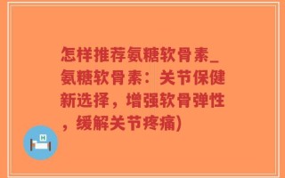 怎样推荐氨糖软骨素_氨糖软骨素：关节保健新选择，增强软骨弹性，缓解关节疼痛)