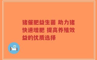 猪催肥益生菌 助力猪快速增肥 提高养殖效益的优质选择