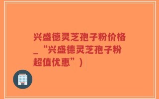 兴盛德灵芝孢子粉价格_“兴盛德灵芝孢子粉超值优惠”)