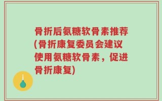 骨折后氨糖软骨素推荐(骨折康复委员会建议使用氨糖软骨素，促进骨折康复)