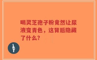 喝灵芝孢子粉竟然让尿液变青色，这背后隐藏了什么？