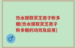 热水提取灵芝孢子粉多糖(热水提取灵芝孢子粉多糖的功效及应用)