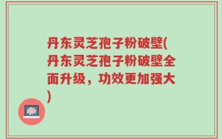 丹东灵芝孢子粉破壁(丹东灵芝孢子粉破壁全面升级，功效更加强大)
